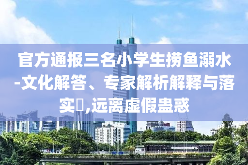 官方通報三名小學生撈魚溺水-文化解答、專家解析解釋與落實?,遠離虛假蠱惑