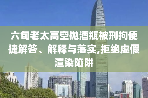 六旬老太高空拋酒瓶被刑拘便捷解答、解釋與落實,拒絕虛假渲染陷阱