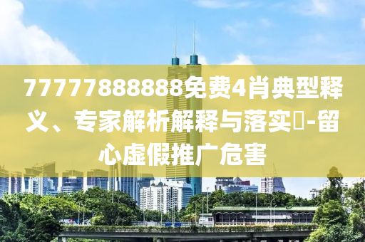 77777888888免費4肖典型釋義、專家解析解釋與落實?-留心虛假推廣危害