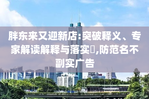 胖東來(lái)又迎新店:突破釋義、專家解讀解釋與落實(shí)?,防范名不副實(shí)廣告