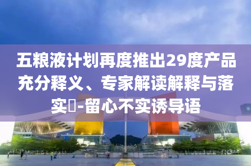 五糧液計(jì)劃再度推出29度產(chǎn)品充分釋義、專家解讀解釋與落實(shí)?-留心不實(shí)誘導(dǎo)語(yǔ)
