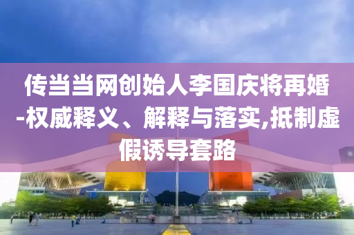 傳當(dāng)當(dāng)網(wǎng)創(chuàng)始人李國(guó)慶將再婚-權(quán)威釋義、解釋與落實(shí),抵制虛假誘導(dǎo)套路