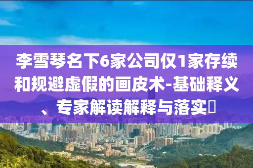 李雪琴名下6家公司僅1家存續(xù)和規(guī)避虛假的畫(huà)皮術(shù)-基礎(chǔ)釋義、專家解讀解釋與落實(shí)?