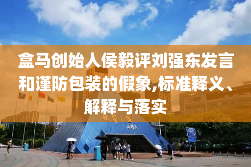 盒馬創(chuàng)始人侯毅評(píng)劉強(qiáng)東發(fā)言和謹(jǐn)防包裝的假象,標(biāo)準(zhǔn)釋義、解釋與落實(shí)