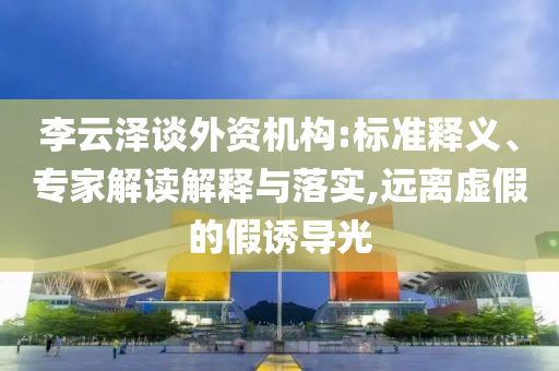 李云澤談外資機(jī)構(gòu):標(biāo)準(zhǔn)釋義、專家解讀解釋與落實(shí),遠(yuǎn)離虛假的假誘導(dǎo)光