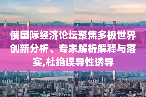 俄國(guó)際經(jīng)濟(jì)論壇聚焦多極世界創(chuàng)新分析、專家解析解釋與落實(shí),杜絕誤導(dǎo)性誘導(dǎo)