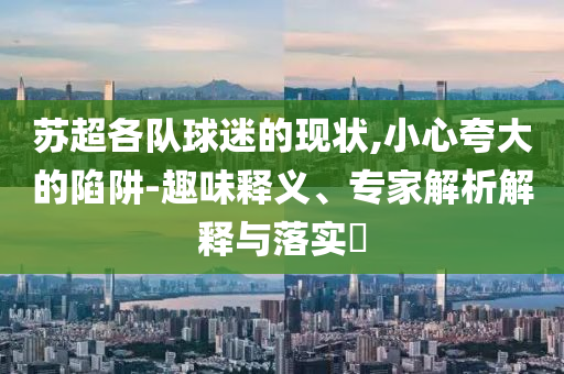 蘇超各隊(duì)球迷的現(xiàn)狀,小心夸大的陷阱-趣味釋義、專家解析解釋與落實(shí)?