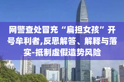 網(wǎng)警查處冒充“扁擔(dān)女孩”開號(hào)牟利者,反思解答、解釋與落實(shí)-抵制虛假造勢(shì)風(fēng)險(xiǎn)