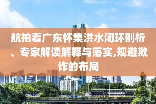 航拍看廣東懷集洪水閉環(huán)剖析、專家解讀解釋與落實(shí),規(guī)避欺詐的布局