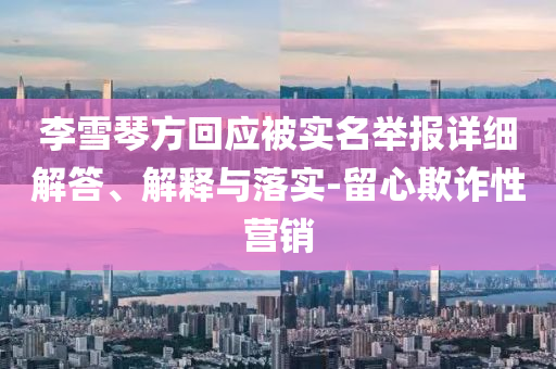 李雪琴方回應(yīng)被實(shí)名舉報(bào)詳細(xì)解答、解釋與落實(shí)-留心欺詐性營(yíng)銷