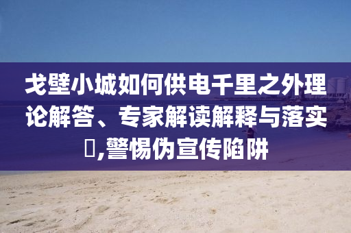 戈壁小城如何供電千里之外理論解答、專(zhuān)家解讀解釋與落實(shí)?,警惕偽宣傳陷阱