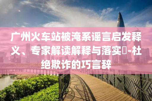 廣州火車(chē)站被淹系謠言啟發(fā)釋義、專(zhuān)家解讀解釋與落實(shí)?-杜絕欺詐的巧言辭