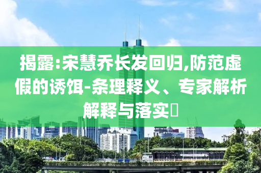 揭露:宋慧喬長(zhǎng)發(fā)回歸,防范虛假的誘餌-條理釋義、專(zhuān)家解析解釋與落實(shí)?