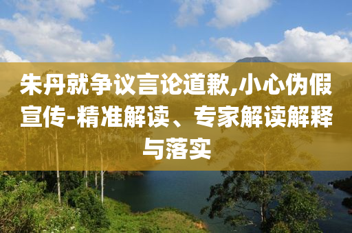 朱丹就爭(zhēng)議言論道歉,小心偽假宣傳-精準(zhǔn)解讀、專(zhuān)家解讀解釋與落實(shí)