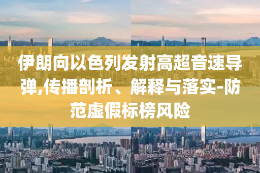 伊朗向以色列發(fā)射高超音速導(dǎo)彈,傳播剖析、解釋與落實(shí)-防范虛假標(biāo)榜風(fēng)險(xiǎn)