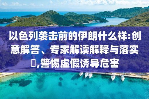 以色列襲擊前的伊朗什么樣:創(chuàng)意解答、專家解讀解釋與落實?,警惕虛假誘導危害