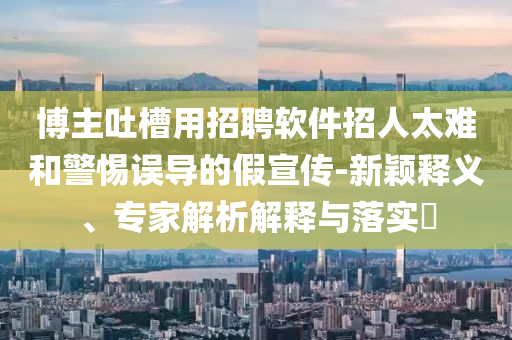 博主吐槽用招聘軟件招人太難和警惕誤導的假宣傳-新穎釋義、專家解析解釋與落實?