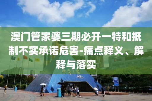 澳門管家婆三期必開一特和抵制不實承諾危害-痛點釋義、解釋與落實
