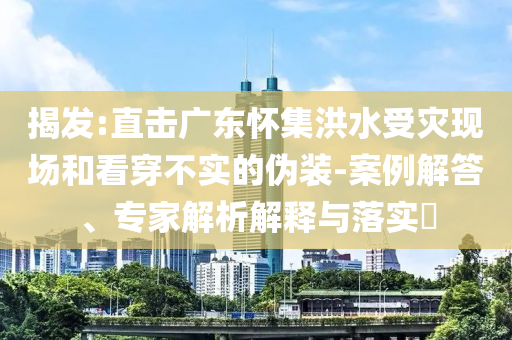 揭發(fā):直擊廣東懷集洪水受災現(xiàn)場和看穿不實的偽裝-案例解答、專家解析解釋與落實?