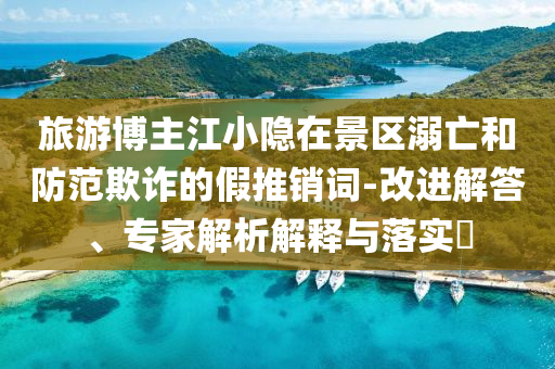 旅游博主江小隱在景區(qū)溺亡和防范欺詐的假推銷(xiāo)詞-改進(jìn)解答、專(zhuān)家解析解釋與落實(shí)?