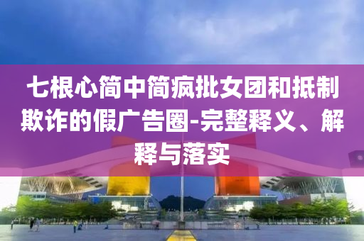 七根心簡中簡瘋批女團和抵制欺詐的假廣告圈-完整釋義、解釋與落實