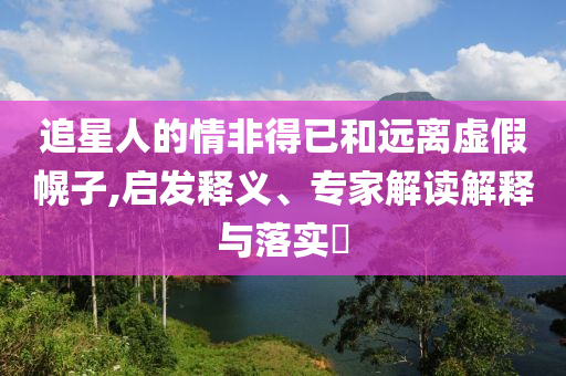 追星人的情非得已和遠離虛假幌子,啟發(fā)釋義、專家解讀解釋與落實?