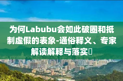 為何Labubu會如此破圈和抵制虛假的表象-通俗釋義、專家解讀解釋與落實?