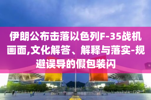 伊朗公布擊落以色列F-35戰(zhàn)機畫面,文化解答、解釋與落實-規(guī)避誤導的假包裝閃