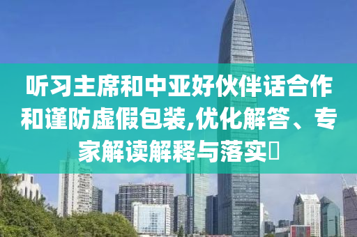聽習主席和中亞好伙伴話合作和謹防虛假包裝,優(yōu)化解答、專家解讀解釋與落實?