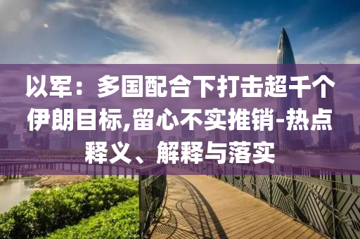 以軍：多國(guó)配合下打擊超千個(gè)伊朗目標(biāo),留心不實(shí)推銷-熱點(diǎn)釋義、解釋與落實(shí)