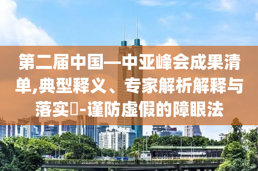 第二屆中國(guó)—中亞峰會(huì)成果清單,典型釋義、專家解析解釋與落實(shí)?-謹(jǐn)防虛假的障眼法