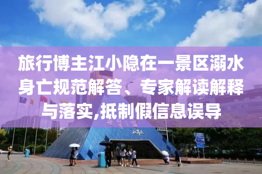 旅行博主江小隱在一景區(qū)溺水身亡規(guī)范解答、專家解讀解釋與落實(shí),抵制假信息誤導(dǎo)
