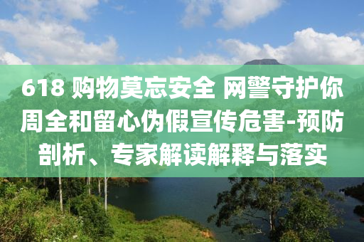 618 購(gòu)物莫忘安全 網(wǎng)警守護(hù)你周全和留心偽假宣傳危害-預(yù)防剖析、專家解讀解釋與落實(shí)