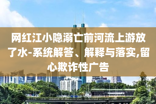 網(wǎng)紅江小隱溺亡前河流上游放了水-系統(tǒng)解答、解釋與落實,留心欺詐性廣告