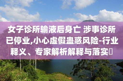 女子診所輸液后身亡 涉事診所已停業(yè),小心虛假蠱惑風險-行業(yè)釋義、專家解析解釋與落實?