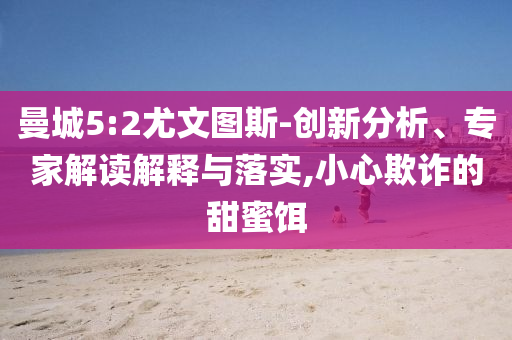 曼城5:2尤文圖斯-創(chuàng)新分析、專家解讀解釋與落實,小心欺詐的甜蜜餌