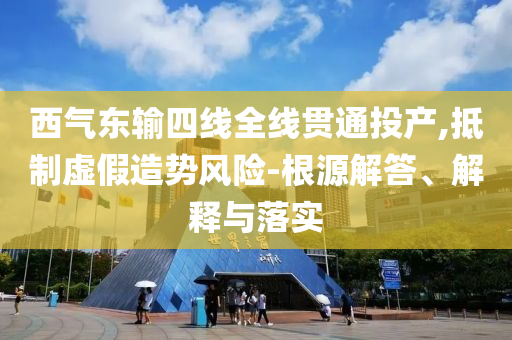 西氣東輸四線全線貫通投產(chǎn),抵制虛假造勢風險-根源解答、解釋與落實