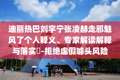 迪麗熱巴劉宇寧張凌赫走邪魅風(fēng)了個人釋義、專家解讀解釋與落實?-拒絕虛假噱頭風(fēng)險