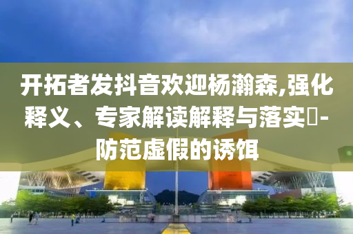 開拓者發(fā)抖音歡迎楊瀚森,強(qiáng)化釋義、專家解讀解釋與落實(shí)?-防范虛假的誘餌