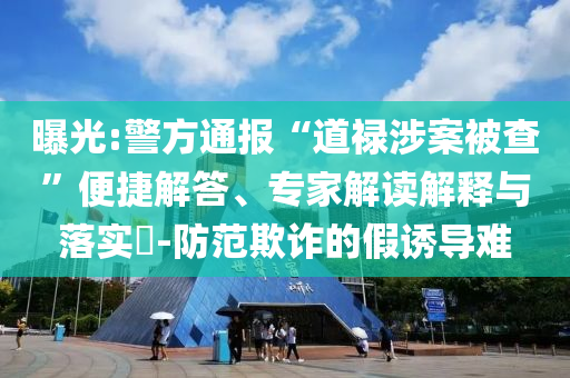 曝光:警方通報(bào)“道祿涉案被查”便捷解答、專家解讀解釋與落實(shí)?-防范欺詐的假誘導(dǎo)難