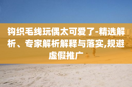 鉤織毛線玩偶太可愛了-精選解析、專家解析解釋與落實(shí),規(guī)避虛假推廣