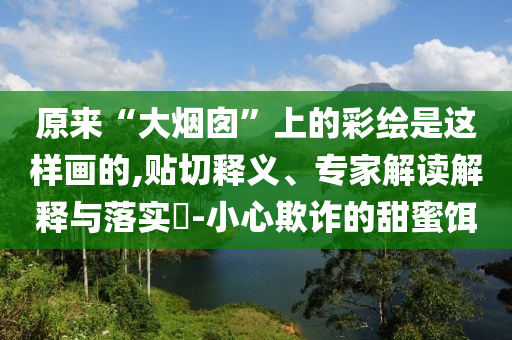 原來“大煙囪”上的彩繪是這樣畫的,貼切釋義、專家解讀解釋與落實(shí)?-小心欺詐的甜蜜餌