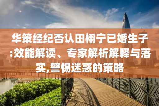 華策經(jīng)紀(jì)否認(rèn)田栩?qū)幰鸦樯?效能解讀、專家解析解釋與落實(shí),警惕迷惑的策略
