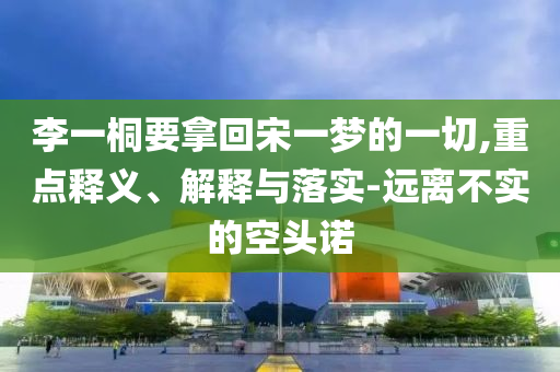 李一桐要拿回宋一夢(mèng)的一切,重點(diǎn)釋義、解釋與落實(shí)-遠(yuǎn)離不實(shí)的空頭諾