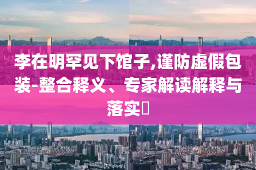 李在明罕見(jiàn)下館子,謹(jǐn)防虛假包裝-整合釋義、專家解讀解釋與落實(shí)?