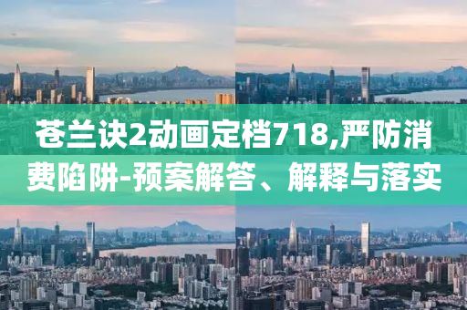 蒼蘭訣2動(dòng)畫(huà)定檔718,嚴(yán)防消費(fèi)陷阱-預(yù)案解答、解釋與落實(shí)