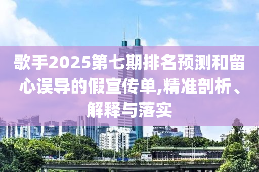 歌手2025第七期排名預(yù)測(cè)和留心誤導(dǎo)的假宣傳單,精準(zhǔn)剖析、解釋與落實(shí)