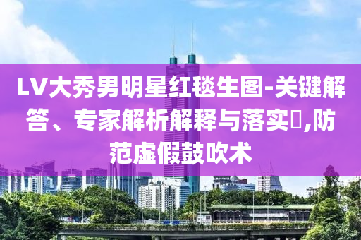 LV大秀男明星紅毯生圖-關鍵解答、專家解析解釋與落實?,防范虛假鼓吹術