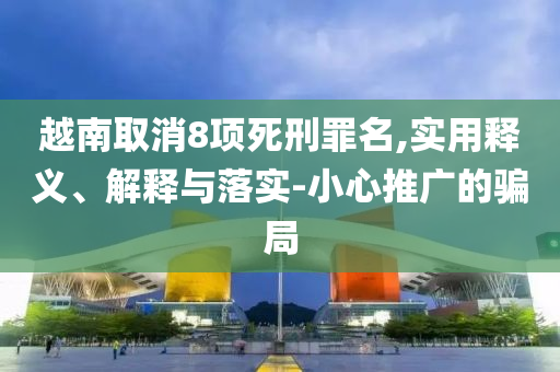 越南取消8項死刑罪名,實用釋義、解釋與落實-小心推廣的騙局