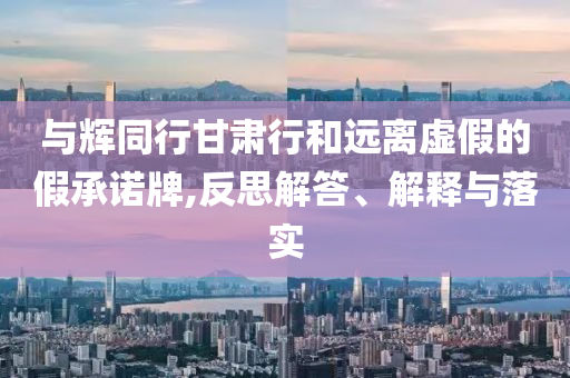 與輝同行甘肅行和遠離虛假的假承諾牌,反思解答、解釋與落實